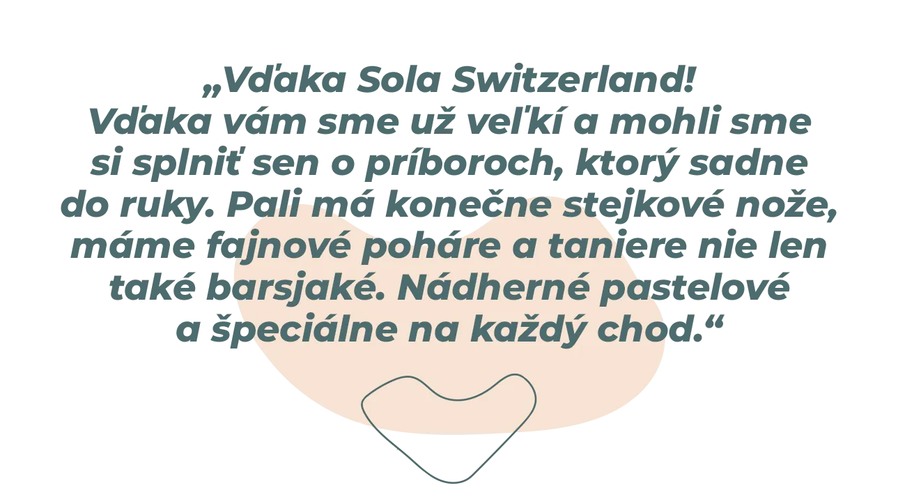 „Vďaka Sola Switzerland! Vďaka vám sme už veľkí a mohli sme si splniť sen o príboroch, ktorý sadne do ruky. Pali má konečne stejkové nože, máme fajnové poháre a taniere nie len také barsjaké. Nádherné pastelové a špeciálne na každý chod.“ 
